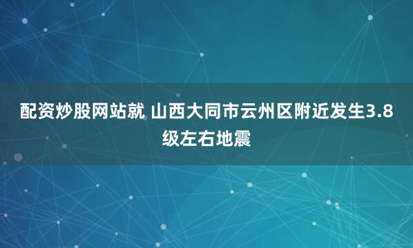配资炒股网站就 山西大同市云州区附近发生3.8级左右地震