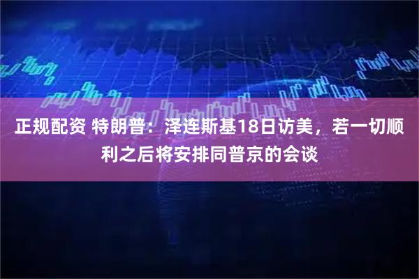 正规配资 特朗普：泽连斯基18日访美，若一切顺利之后将安排同普京的会谈