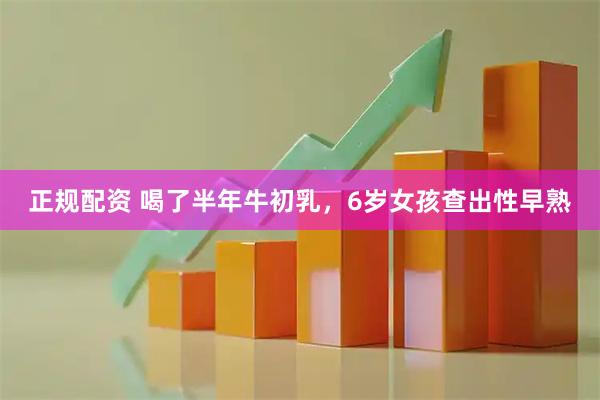 正规配资 喝了半年牛初乳，6岁女孩查出性早熟