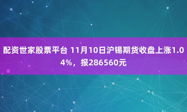 配资世家股票平台 11月10日沪锡期货收盘上涨1.04%，报286560元